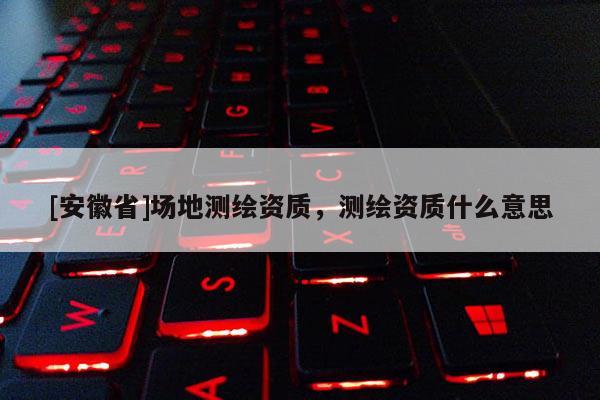 [安徽省]場地測繪資質(zhì)，測繪資質(zhì)什么意思