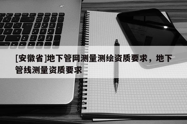[安徽省]地下管網(wǎng)測(cè)量測(cè)繪資質(zhì)要求，地下管線測(cè)量資質(zhì)要求