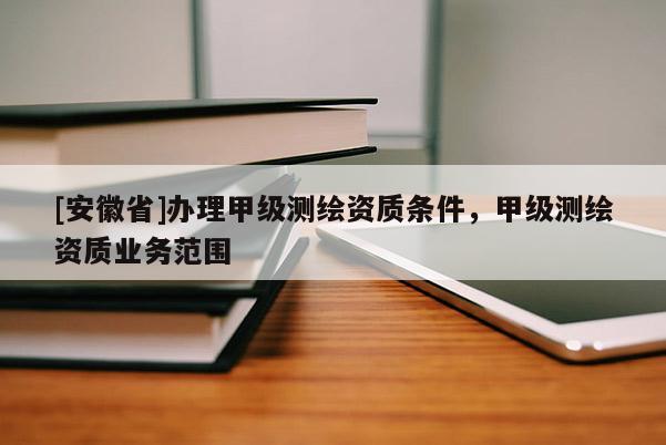 [安徽省]辦理甲級測繪資質條件，甲級測繪資質業(yè)務范圍