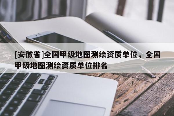 [安徽省]全國甲級地圖測繪資質單位，全國甲級地圖測繪資質單位排名