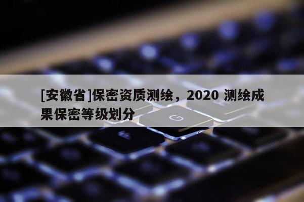 [安徽省]保密資質(zhì)測(cè)繪，2020 測(cè)繪成果保密等級(jí)劃分
