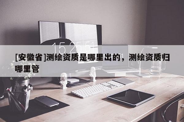 [安徽省]測繪資質(zhì)是哪里出的，測繪資質(zhì)歸哪里管