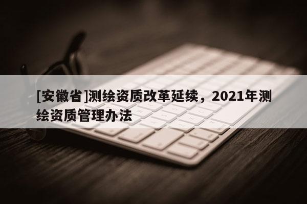 [安徽省]測(cè)繪資質(zhì)改革延續(xù)，2021年測(cè)繪資質(zhì)管理辦法