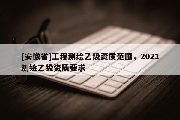 [安徽省]工程測繪乙級資質(zhì)范圍，2021測繪乙級資質(zhì)要求