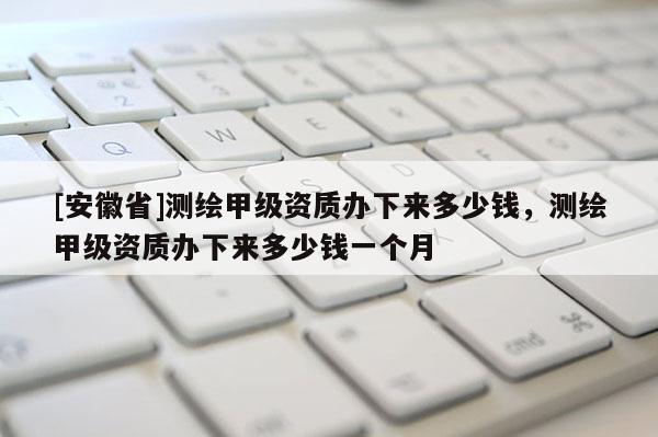 [安徽省]測繪甲級資質(zhì)辦下來多少錢，測繪甲級資質(zhì)辦下來多少錢一個(gè)月