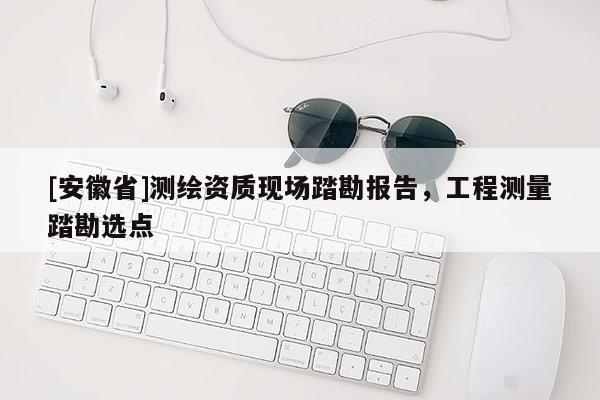 [安徽省]測繪資質(zhì)現(xiàn)場踏勘報告，工程測量踏勘選點