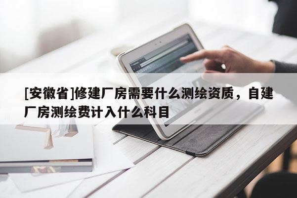 [安徽省]修建廠房需要什么測繪資質(zhì)，自建廠房測繪費計入什么科目