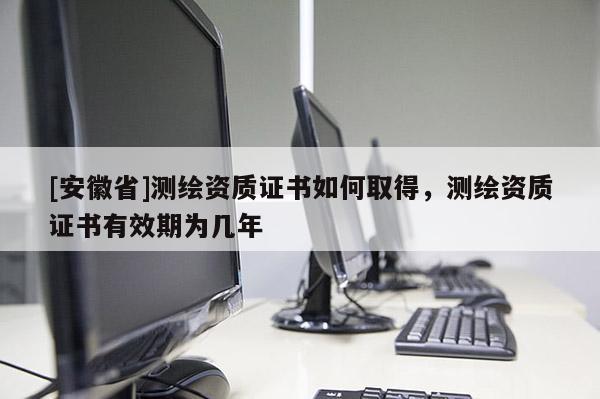 [安徽省]測(cè)繪資質(zhì)證書如何取得，測(cè)繪資質(zhì)證書有效期為幾年
