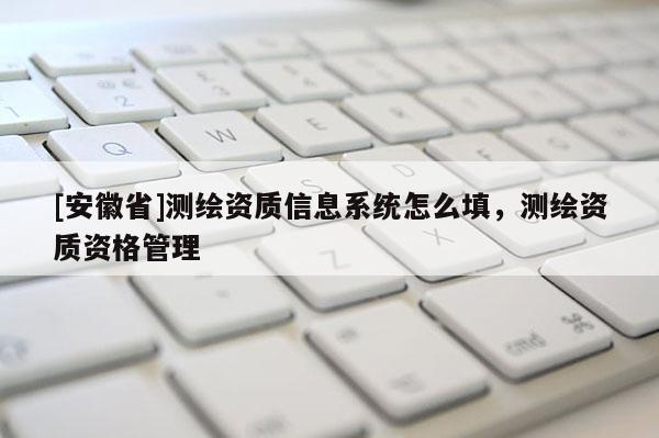 [安徽省]測(cè)繪資質(zhì)信息系統(tǒng)怎么填，測(cè)繪資質(zhì)資格管理