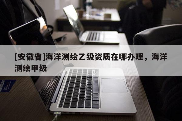 [安徽省]海洋測(cè)繪乙級(jí)資質(zhì)在哪辦理，海洋測(cè)繪甲級(jí)