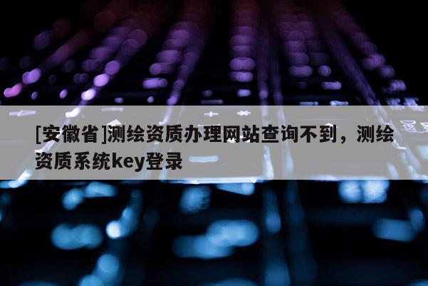 [安徽省]測(cè)繪資質(zhì)辦理網(wǎng)站查詢不到，測(cè)繪資質(zhì)系統(tǒng)key登錄