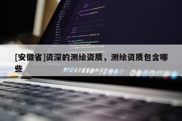 [安徽省]資深的測繪資質(zhì)，測繪資質(zhì)包含哪些