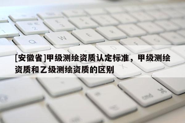 [安徽省]甲級測繪資質(zhì)認(rèn)定標(biāo)準(zhǔn)，甲級測繪資質(zhì)和乙級測繪資質(zhì)的區(qū)別