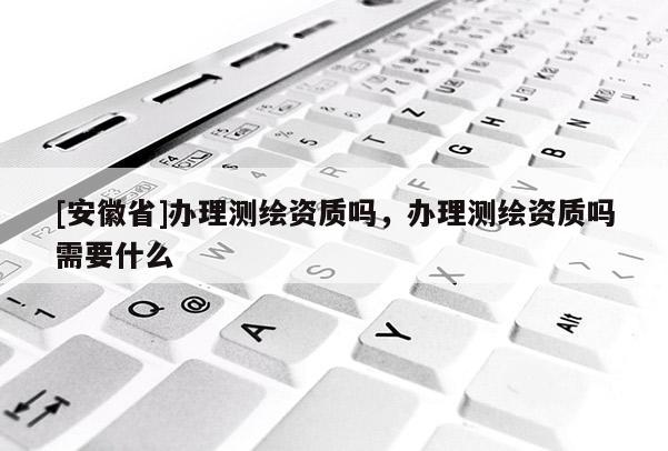 [安徽省]辦理測繪資質(zhì)嗎，辦理測繪資質(zhì)嗎需要什么