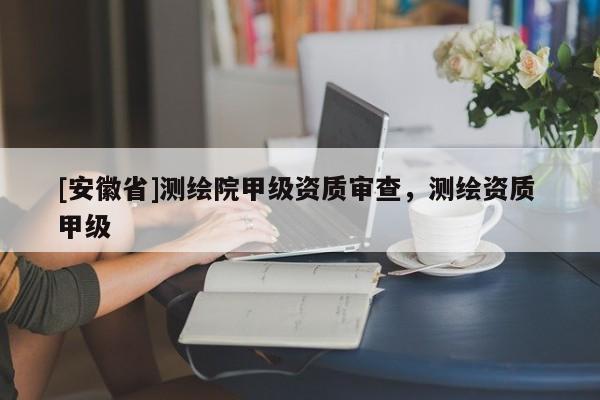 [安徽省]測繪院甲級資質(zhì)審查，測繪資質(zhì) 甲級