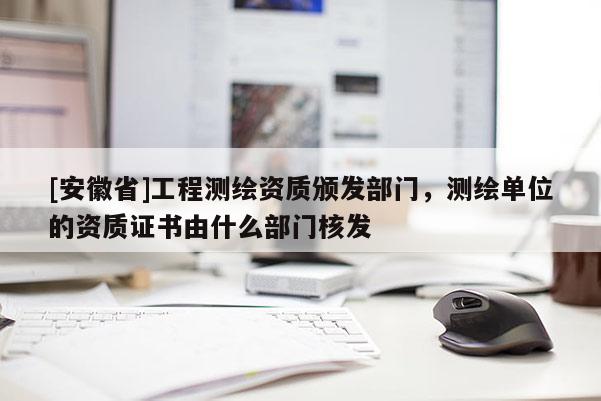 [安徽省]工程測繪資質(zhì)頒發(fā)部門，測繪單位的資質(zhì)證書由什么部門核發(fā)