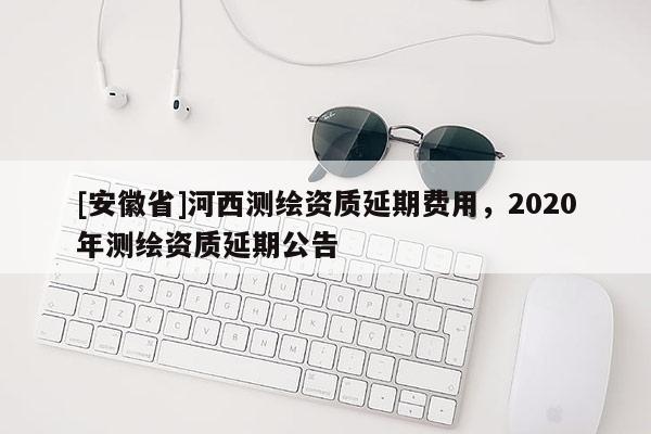 [安徽省]河西測(cè)繪資質(zhì)延期費(fèi)用，2020年測(cè)繪資質(zhì)延期公告