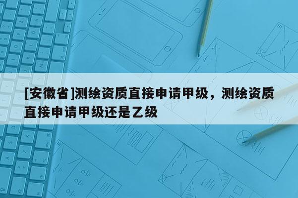 [安徽省]測繪資質(zhì)直接申請甲級，測繪資質(zhì)直接申請甲級還是乙級