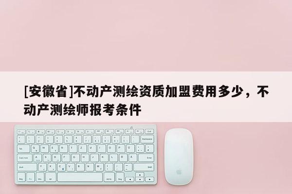 [安徽省]不動產(chǎn)測繪資質(zhì)加盟費用多少，不動產(chǎn)測繪師報考條件
