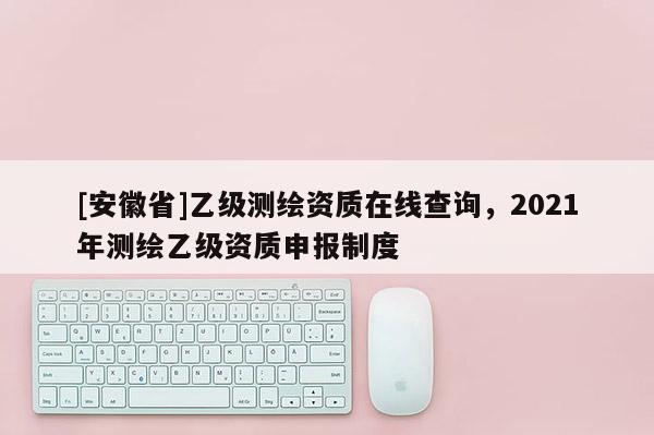 [安徽省]乙級測繪資質(zhì)在線查詢，2021年測繪乙級資質(zhì)申報制度