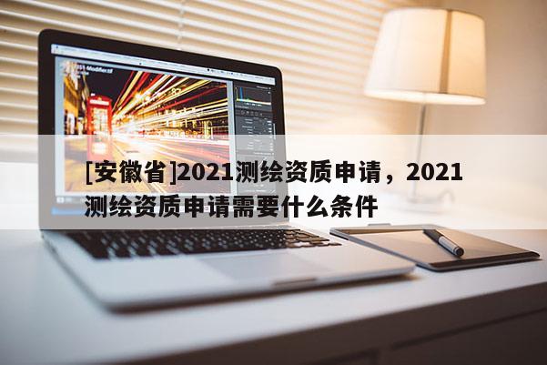 [安徽省]2021測(cè)繪資質(zhì)申請(qǐng)，2021測(cè)繪資質(zhì)申請(qǐng)需要什么條件