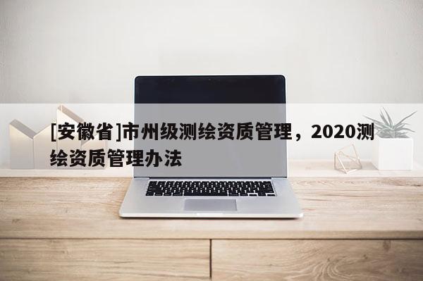 [安徽省]市州級(jí)測(cè)繪資質(zhì)管理，2020測(cè)繪資質(zhì)管理辦法