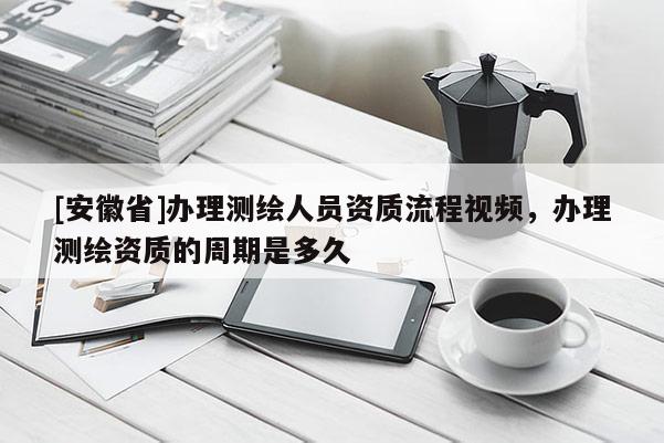[安徽省]辦理測(cè)繪人員資質(zhì)流程視頻，辦理測(cè)繪資質(zhì)的周期是多久