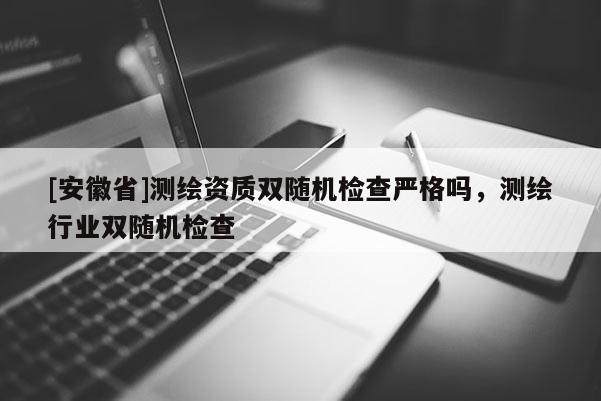 [安徽省]測繪資質(zhì)雙隨機(jī)檢查嚴(yán)格嗎，測繪行業(yè)雙隨機(jī)檢查