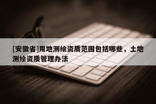 [安徽省]用地測(cè)繪資質(zhì)范圍包括哪些，土地測(cè)繪資質(zhì)管理辦法