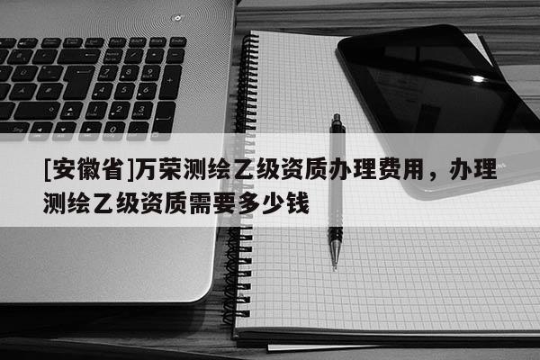 [安徽省]萬榮測繪乙級資質(zhì)辦理費用，辦理測繪乙級資質(zhì)需要多少錢