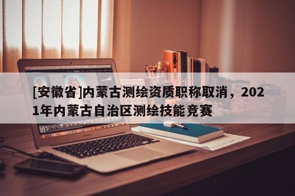 [安徽省]內(nèi)蒙古測繪資質(zhì)職稱取消，2021年內(nèi)蒙古自治區(qū)測繪技能競賽