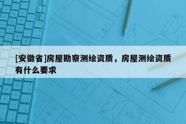 [安徽省]房屋勘察測繪資質(zhì)，房屋測繪資質(zhì)有什么要求