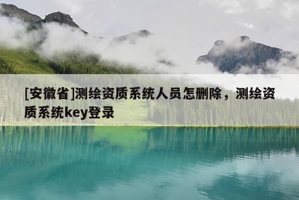 [安徽省]測繪資質(zhì)系統(tǒng)人員怎刪除，測繪資質(zhì)系統(tǒng)key登錄