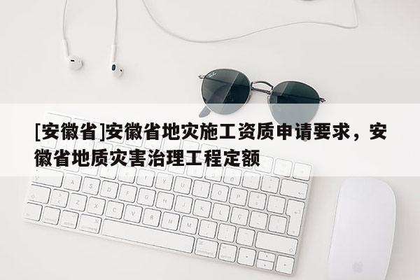 [安徽省]安徽省地災(zāi)施工資質(zhì)申請(qǐng)要求，安徽省地質(zhì)災(zāi)害治理工程定額