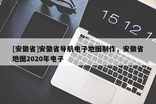 [安徽省]安徽省導(dǎo)航電子地圖制作，安徽省地圖2020年電子