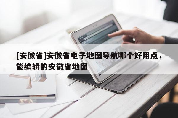 [安徽省]安徽省電子地圖導(dǎo)航哪個(gè)好用點(diǎn)，能編輯的安徽省地圖