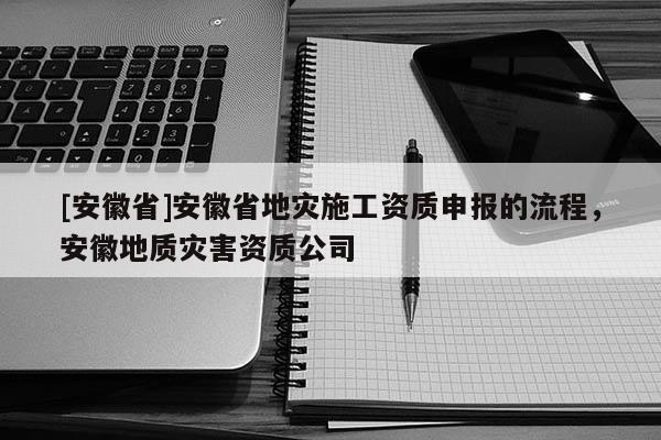 [安徽省]安徽省地災(zāi)施工資質(zhì)申報(bào)的流程，安徽地質(zhì)災(zāi)害資質(zhì)公司