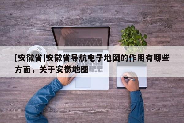 [安徽省]安徽省導(dǎo)航電子地圖的作用有哪些方面，關(guān)于安徽地圖