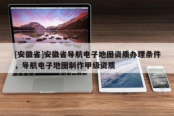 [安徽省]安徽省導(dǎo)航電子地圖資質(zhì)辦理?xiàng)l件，導(dǎo)航電子地圖制作甲級(jí)資質(zhì)