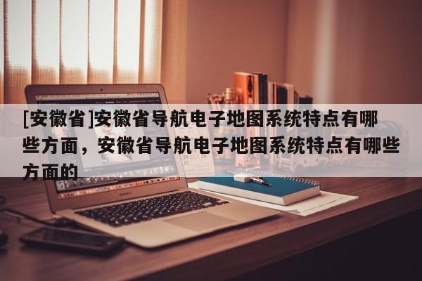 [安徽省]安徽省導(dǎo)航電子地圖系統(tǒng)特點(diǎn)有哪些方面，安徽省導(dǎo)航電子地圖系統(tǒng)特點(diǎn)有哪些方面的