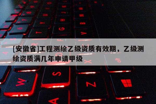 [安徽省]工程測(cè)繪乙級(jí)資質(zhì)有效期，乙級(jí)測(cè)繪資質(zhì)滿幾年申請(qǐng)甲級(jí)