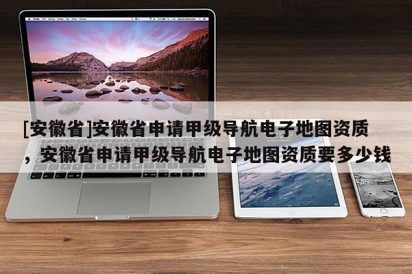 [安徽省]安徽省申請(qǐng)甲級(jí)導(dǎo)航電子地圖資質(zhì)，安徽省申請(qǐng)甲級(jí)導(dǎo)航電子地圖資質(zhì)要多少錢(qián)