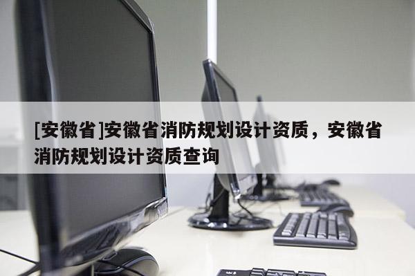 [安徽省]安徽省消防規(guī)劃設(shè)計(jì)資質(zhì)，安徽省消防規(guī)劃設(shè)計(jì)資質(zhì)查詢