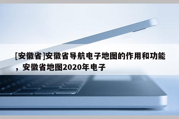 [安徽省]安徽省導(dǎo)航電子地圖的作用和功能，安徽省地圖2020年電子