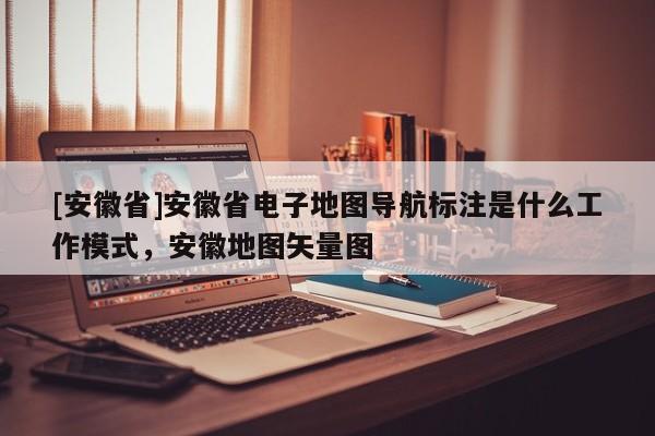 [安徽省]安徽省電子地圖導(dǎo)航標(biāo)注是什么工作模式，安徽地圖矢量圖