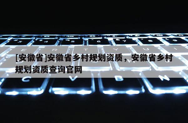 [安徽省]安徽省鄉(xiāng)村規(guī)劃資質(zhì)，安徽省鄉(xiāng)村規(guī)劃資質(zhì)查詢官網(wǎng)