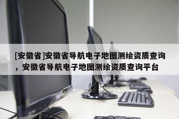 [安徽省]安徽省導(dǎo)航電子地圖測(cè)繪資質(zhì)查詢，安徽省導(dǎo)航電子地圖測(cè)繪資質(zhì)查詢平臺(tái)