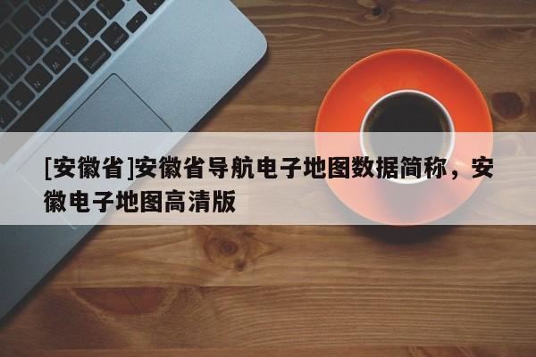 [安徽省]安徽省導(dǎo)航電子地圖數(shù)據(jù)簡(jiǎn)稱，安徽電子地圖高清版