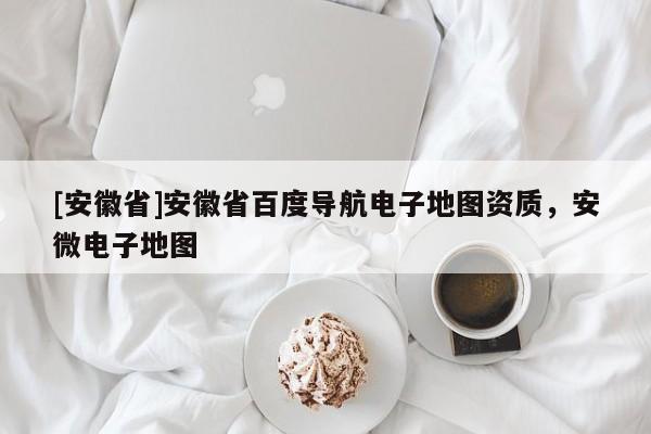 [安徽省]安徽省百度導(dǎo)航電子地圖資質(zhì)，安微電子地圖