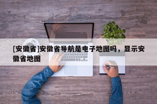 [安徽省]安徽省導(dǎo)航是電子地圖嗎，顯示安徽省地圖
